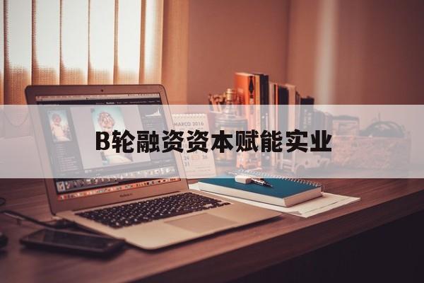 铁门关市B轮融资资本赋能实业(b轮融资公司值得工作吗)